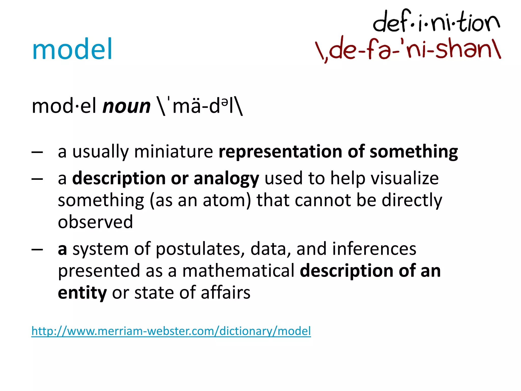 model
mod·el noun ˈmä-dəl
– a usually miniature representation of something
– a description or analogy used to help visualize
something (as an atom) that cannot be directly
observed
– a system of postulates, data, and inferences
presented as a mathematical description of an
entity or state of affairs
http://www.merriam-webster.com/dictionary/model
 