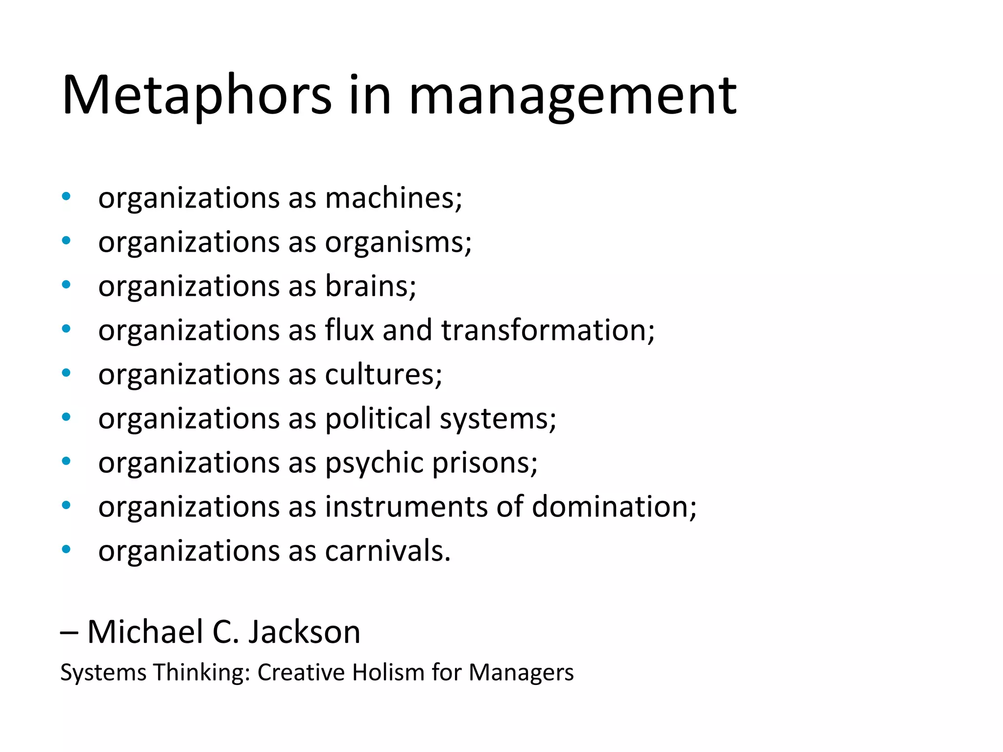 Metaphors in management
organizations as machines;•
organizations as organisms;•
organizations as brains;•
organizations as flux and transformation;•
organizations as cultures;•
organizations as political systems;•
organizations as psychic prisons;•
organizations as instruments of domination;•
organizations as carnivals• .
– Michael C. Jackson
Systems Thinking: Creative Holism for Managers
 