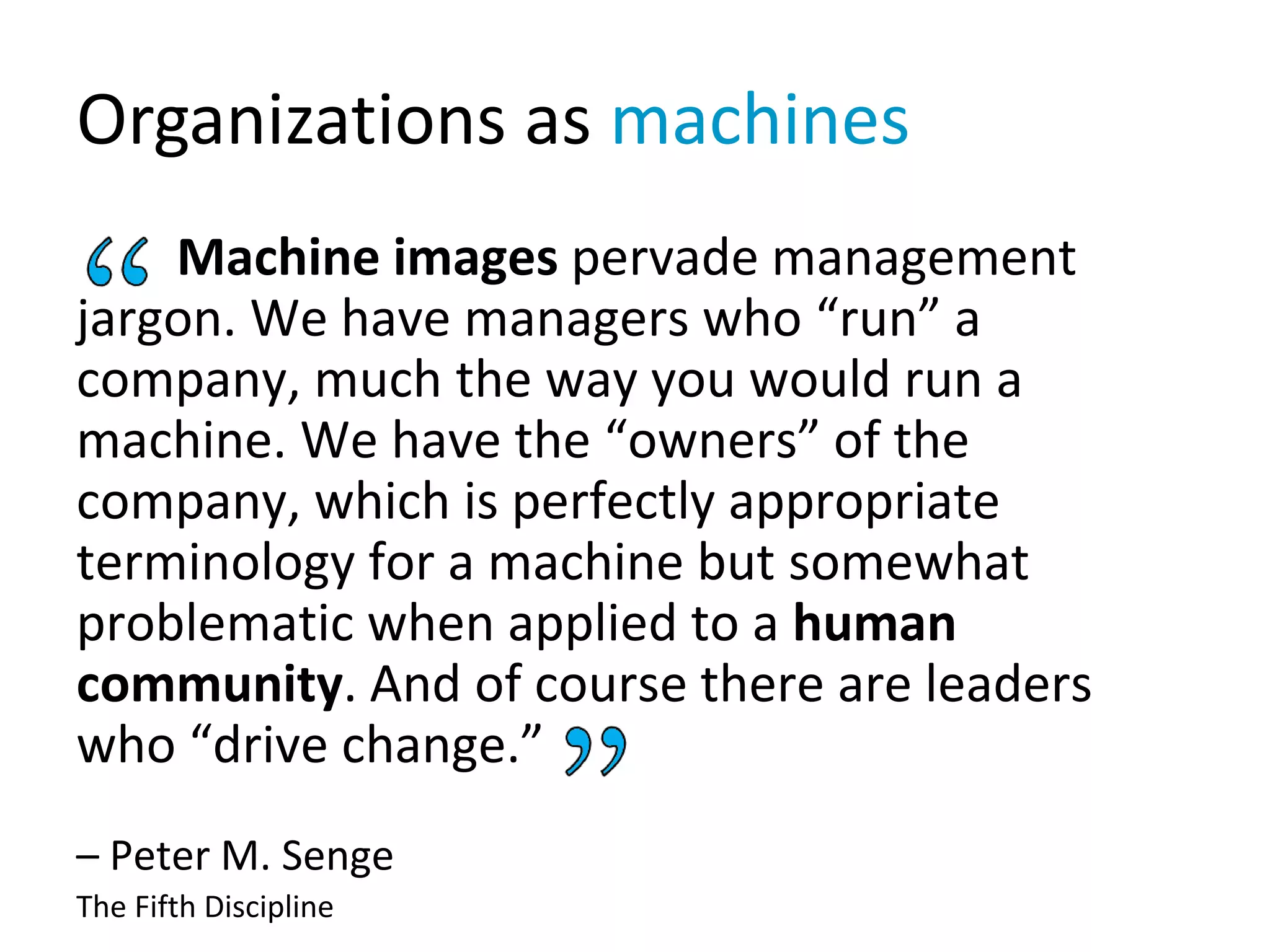 Organizations as machines
Machine images pervade management
jargon. We have managers who “run” a
company, much the way you would run a
machine. We have the “owners” of the
company, which is perfectly appropriate
terminology for a machine but somewhat
problematic when applied to a human
community. And of course there are leaders
who “drive change.”
– Peter M. Senge
The Fifth Discipline
 