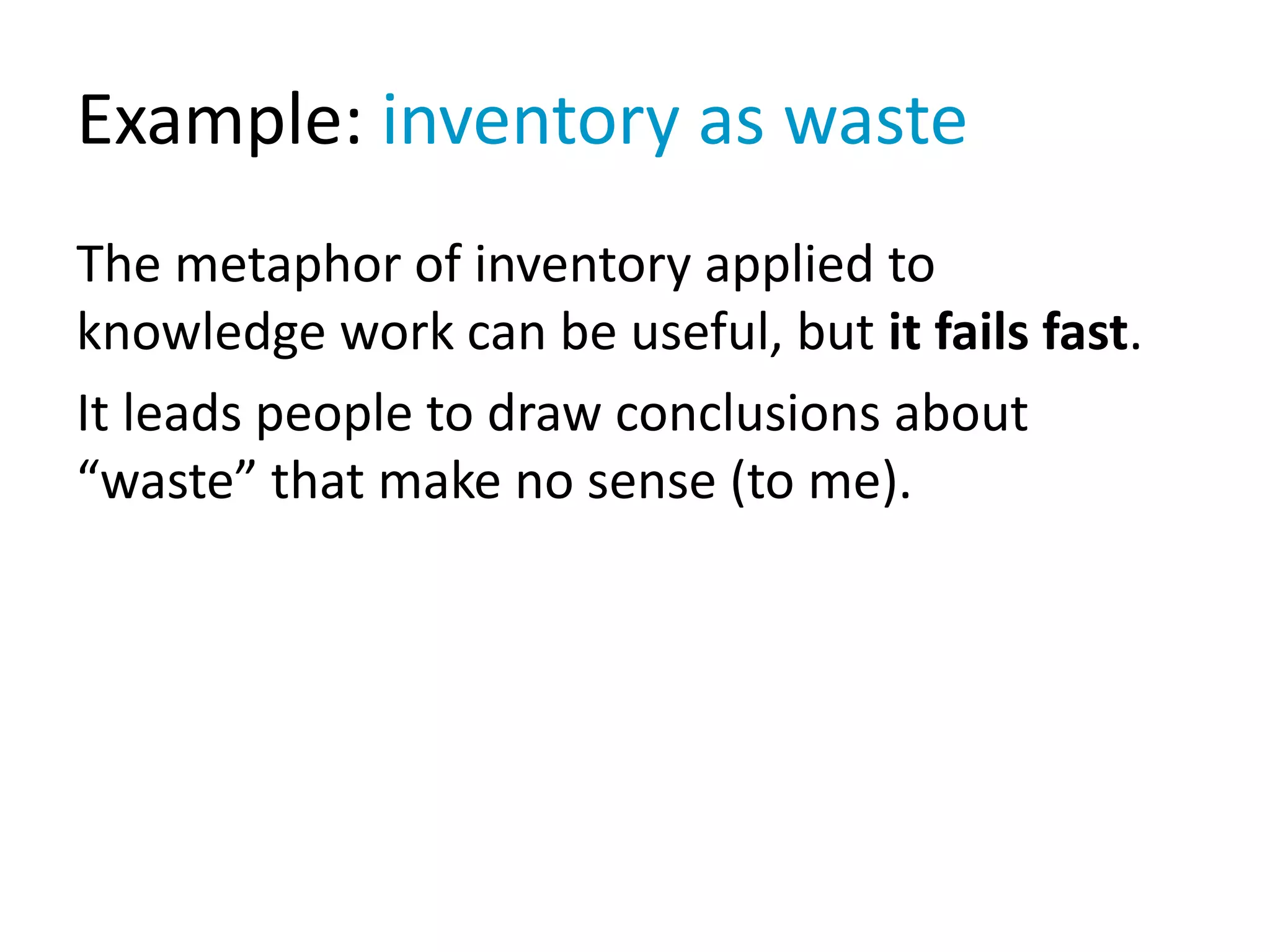 Example: inventory as waste
The metaphor of inventory applied to
knowledge work can be useful, but it fails fast.
It leads people to draw conclusions about
“waste” that make no sense (to me).
 