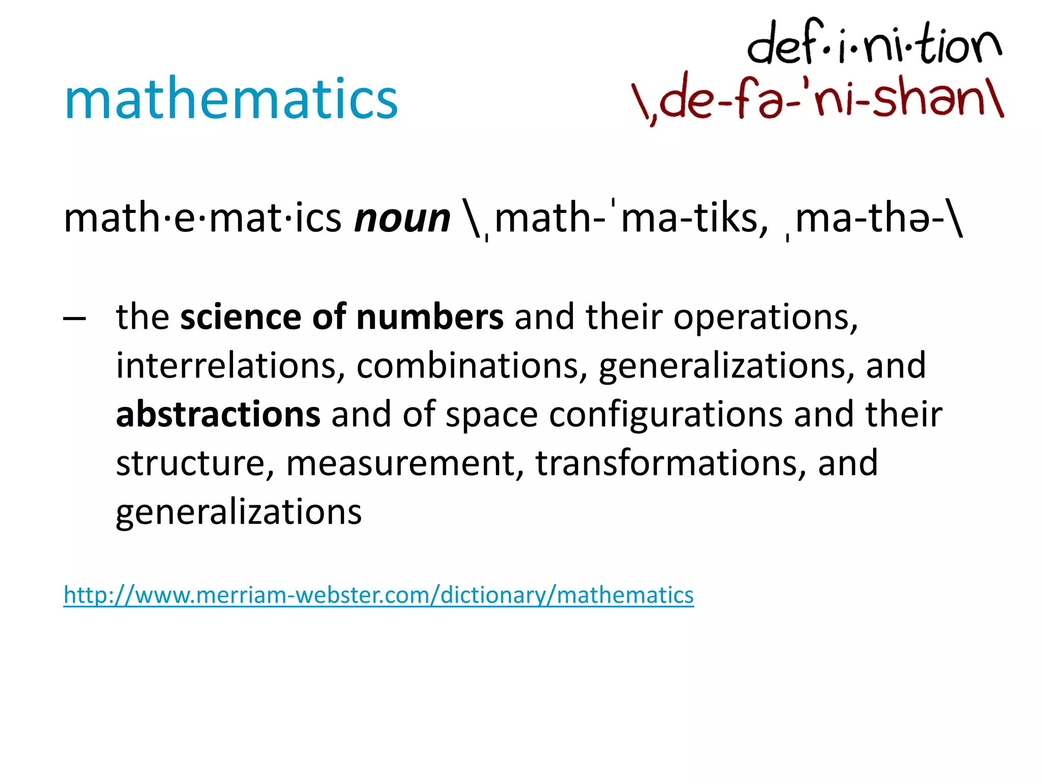 mathematics
math·e·mat·ics noun ˌmath-ˈma-tiks, ˌma-thə-
– the science of numbers and their operations,
interrelations, combinations, generalizations, and
abstractions and of space configurations and their
structure, measurement, transformations, and
generalizations
http://www.merriam-webster.com/dictionary/mathematics
 