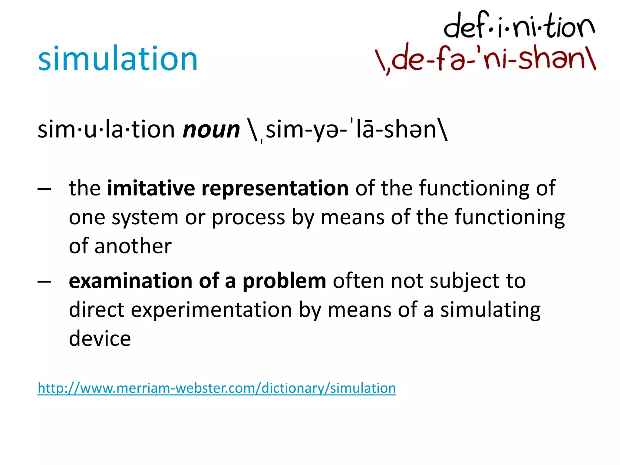 simulation
sim·u·la·tion noun ˌsim-yə-ˈlā-shən
– the imitative representation of the functioning of
one system or process by means of the functioning
of another
– examination of a problem often not subject to
direct experimentation by means of a simulating
device
http://www.merriam-webster.com/dictionary/simulation
 