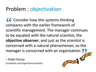 Problem : objectivation
Consider how this systems thinking
compares with the earlier framework of
scientific management. The manager continues
to be equated with the natural scientist, the
objective observer, and just as the scientist is
concerned with a natural phenomenon, so the
manager is concerned with an organization.
– Ralph Stacey
Complexity and Organizational Reality
 