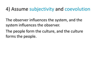 4) Assume subjectivity and coevolution
The observer influences the system, and the
system influences the observer.
The people form the culture, and the culture
forms the people.
 
