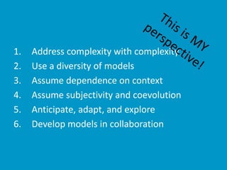 1. Address complexity with complexity
2. Use a diversity of models
3. Assume dependence on context
4. Assume subjectivity and coevolution
5. Anticipate, adapt, and explore
6. Develop models in collaboration
 
