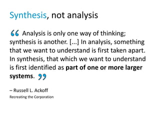 Synthesis, not analysis
Analysis is only one way of thinking;
synthesis is another. [...] In analysis, something
that we want to understand is first taken apart.
In synthesis, that which we want to understand
is first identified as part of one or more larger
systems.
– Russell L. Ackoff
Recreating the Corporation
 
