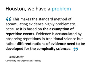 Houston, we have a problem
This makes the standard method of
accumulating evidence highly problematic,
because it is based on the assumption of
repetitive events. Evidence is accumulated by
observing repetitions in traditional science but
rather different notions of evidence need to be
developed for the complexity sciences.
– Ralph Stacey
Complexity and Organizational Reality
 