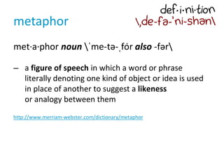 metaphor
met·a·phor noun ˈme-tə-ˌfȯr also -fər
– a figure of speech in which a word or phrase
literally denoting one kind of object or idea is used
in place of another to suggest a likeness
or analogy between them
http://www.merriam-webster.com/dictionary/metaphor
 