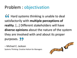 Problem : objectivation
Hard systems thinking is unable to deal
satisfactorily with multiple perceptions of
reality. […] D...