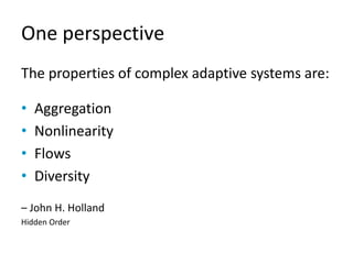 One perspective
The properties of complex adaptive systems are:
• Aggregation
• Nonlinearity
• Flows
• Diversity
– John H....