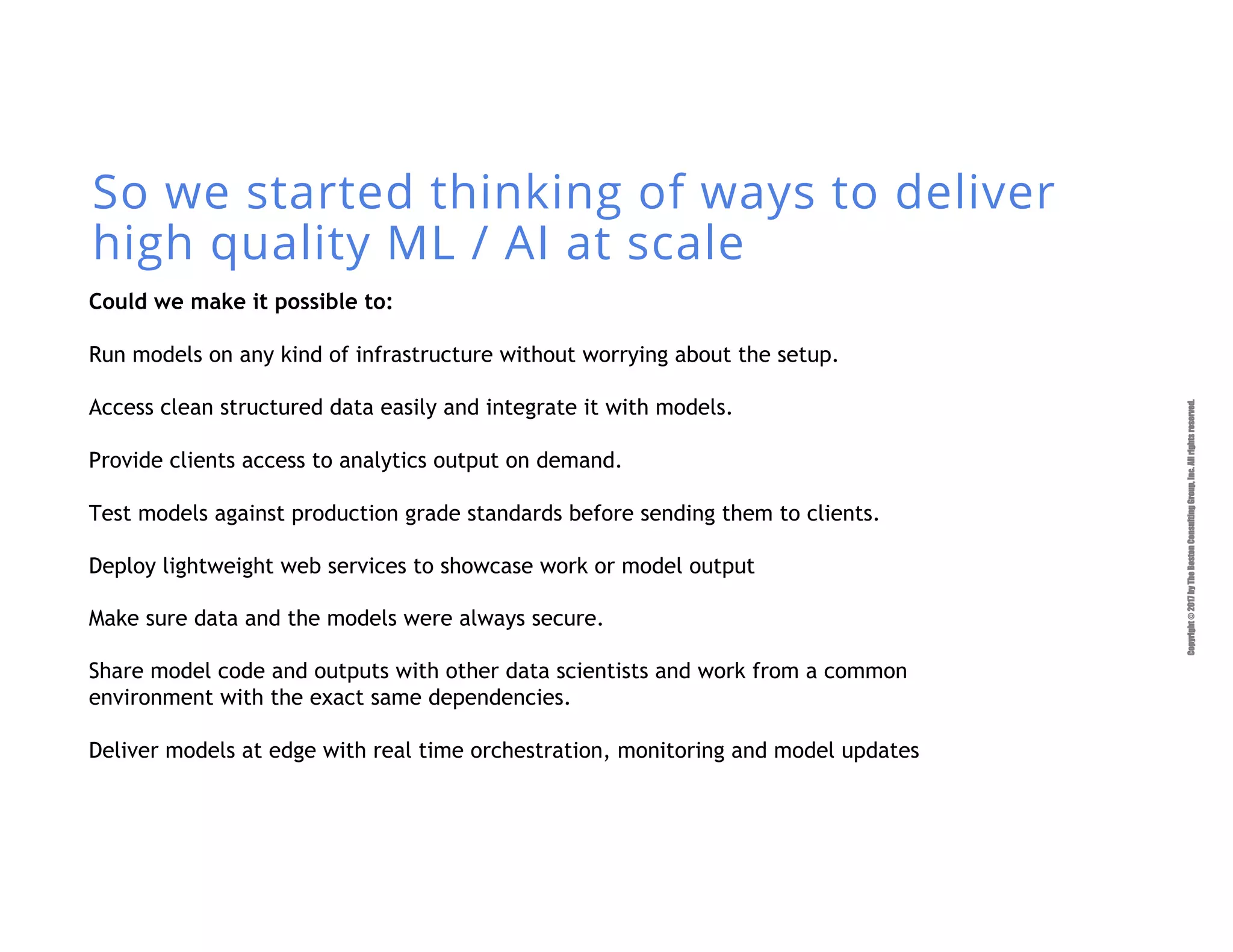 Copyright©2017byTheBostonConsultingGroup,Inc.Allrightsreserved.
So we started thinking of ways to deliver
high quality ML / AI at scale
Could we make it possible to:
Run models on any kind of infrastructure without worrying about the setup.
Access clean structured data easily and integrate it with models.
Provide clients access to analytics output on demand.
Test models against production grade standards before sending them to clients.
Deploy lightweight web services to showcase work or model output
Make sure data and the models were always secure.
Share model code and outputs with other data scientists and work from a common
environment with the exact same dependencies.
Deliver models at edge with real time orchestration, monitoring and model updates
 