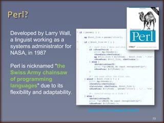 Perl?Developed by Larry Wall, a linguist working as a systems administrator for NASA, in 1987Perl is nicknamed "the Swiss Army chainsaw of programming languages" due to its flexibility and adaptability.Extract of the Complexity Model23