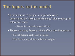 The inputs to the model8 dimensions of project complexity were determined by “sitting and thinking” plus reading the reference textsOne of the new books agrees with me!There are many factors which affect the dimensionsNot all factors apply to all projectsThe factors may all have different weights26