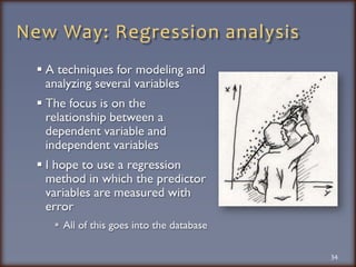 New Way: Regression analysisA techniques for modeling and analyzing several variablesThe focus is on the relationship between a dependent variable and independent variablesI hope to use a regression method in which the predictor variables are measured with errorAll of this goes into the database34