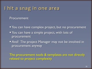 I hit a snag in one areaProcurementYou can have complex project, but no procurement You can have a simple project, with lots of procurementAnd!  The project Manager may not be involved in procurement anywayThe procurement tools & templates are not directly related to project complexity35