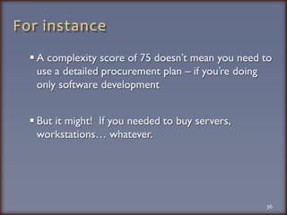 For instanceA complexity score of 75 doesn’t mean you need to use a detailed procurement plan – if you’re doing only software developmentBut it might!  If you needed to buy servers, workstations… whatever. 36