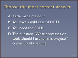 Choose the most correct answerKathi made me do itYou have a mild case of OCDYou need the PDUsThe question “What processes or tools should I use for this project?” comes up all the time4
