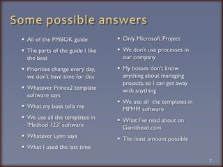 Some possible answersAll of the PMBOK guideThe parts of the guide I Iike the bestPriorities change every day, we don’t have time for thisWhatever Prince2 template software saysWhat my boss tells meWe use all the templates in ‘Method 123’ softwareWhatever Lynn saysWhat I used the last time7Only Microsoft ProjectWe don’t use processes in our companyMy bosses don’t know anything about managing projects, so I can get away with anythingWe use all  the templates in MPMM softwareWhat I’ve read about on Gantthead.comThe least amount possible
