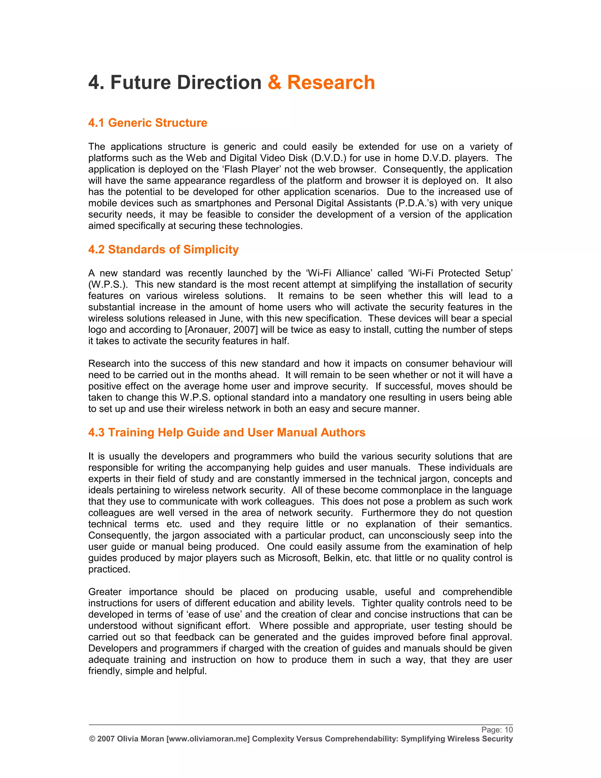 4. Future Direction & Research
4.1 Generic Structure
The applications structure is generic and could easily be extended for use on a variety of
platforms such as the Web and Digital Video Disk (D.V.D.) for use in home D.V.D. players. The
application is deployed on the „Flash Player‟ not the web browser. Consequently, the application
will have the same appearance regardless of the platform and browser it is deployed on. It also
has the potential to be developed for other application scenarios. Due to the increased use of
mobile devices such as smartphones and Personal Digital Assistants (P.D.A.‟s) with very unique
security needs, it may be feasible to consider the development of a version of the application
aimed specifically at securing these technologies.

4.2 Standards of Simplicity
A new standard was recently launched by the „Wi-Fi Alliance‟ called „Wi-Fi Protected Setup‟
(W.P.S.). This new standard is the most recent attempt at simplifying the installation of security
features on various wireless solutions. It remains to be seen whether this will lead to a
substantial increase in the amount of home users who will activate the security features in the
wireless solutions released in June, with this new specification. These devices will bear a special
logo and according to [Aronauer, 2007] will be twice as easy to install, cutting the number of steps
it takes to activate the security features in half.

Research into the success of this new standard and how it impacts on consumer behaviour will
need to be carried out in the months ahead. It will remain to be seen whether or not it will have a
positive effect on the average home user and improve security. If successful, moves should be
taken to change this W.P.S. optional standard into a mandatory one resulting in users being able
to set up and use their wireless network in both an easy and secure manner.

4.3 Training Help Guide and User Manual Authors
It is usually the developers and programmers who build the various security solutions that are
responsible for writing the accompanying help guides and user manuals. These individuals are
experts in their field of study and are constantly immersed in the technical jargon, concepts and
ideals pertaining to wireless network security. All of these become commonplace in the language
that they use to communicate with work colleagues. This does not pose a problem as such work
colleagues are well versed in the area of network security. Furthermore they do not question
technical terms etc. used and they require little or no explanation of their semantics.
Consequently, the jargon associated with a particular product, can unconsciously seep into the
user guide or manual being produced. One could easily assume from the examination of help
guides produced by major players such as Microsoft, Belkin, etc. that little or no quality control is
practiced.

Greater importance should be placed on producing usable, useful and comprehendible
instructions for users of different education and ability levels. Tighter quality controls need to be
developed in terms of „ease of use‟ and the creation of clear and concise instructions that can be
understood without significant effort. Where possible and appropriate, user testing should be
carried out so that feedback can be generated and the guides improved before final approval.
Developers and programmers if charged with the creation of guides and manuals should be given
adequate training and instruction on how to produce them in such a way, that they are user
friendly, simple and helpful.




_________________________________________________________________________________________________
                                                                                                   Page: 10
© 2007 Olivia Moran [www.oliviamoran.me] Complexity Versus Comprehendability: Symplifying Wireless Security
 