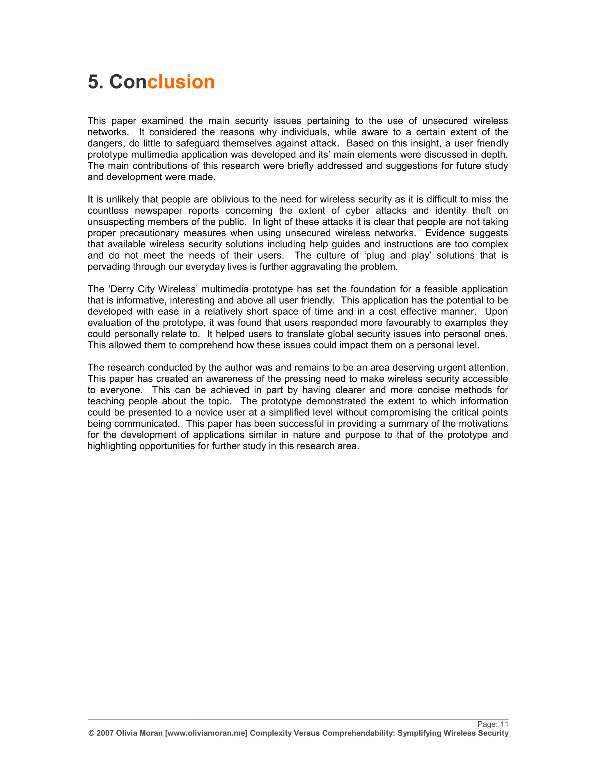 5. Conclusion
This paper examined the main security issues pertaining to the use of unsecured wireless
networks. It considered the reasons why individuals, while aware to a certain extent of the
dangers, do little to safeguard themselves against attack. Based on this insight, a user friendly
prototype multimedia application was developed and its‟ main elements were discussed in depth.
The main contributions of this research were briefly addressed and suggestions for future study
and development were made.

It is unlikely that people are oblivious to the need for wireless security as it is difficult to miss the
countless newspaper reports concerning the extent of cyber attacks and identity theft on
unsuspecting members of the public. In light of these attacks it is clear that people are not taking
proper precautionary measures when using unsecured wireless networks. Evidence suggests
that available wireless security solutions including help guides and instructions are too complex
and do not meet the needs of their users. The culture of „plug and play‟ solutions that is
pervading through our everyday lives is further aggravating the problem.

The „Derry City Wireless‟ multimedia prototype has set the foundation for a feasible application
that is informative, interesting and above all user friendly. This application has the potential to be
developed with ease in a relatively short space of time and in a cost effective manner. Upon
evaluation of the prototype, it was found that users responded more favourably to examples they
could personally relate to. It helped users to translate global security issues into personal ones.
This allowed them to comprehend how these issues could impact them on a personal level.

The research conducted by the author was and remains to be an area deserving urgent attention.
This paper has created an awareness of the pressing need to make wireless security accessible
to everyone. This can be achieved in part by having clearer and more concise methods for
teaching people about the topic. The prototype demonstrated the extent to which information
could be presented to a novice user at a simplified level without compromising the critical points
being communicated. This paper has been successful in providing a summary of the motivations
for the development of applications similar in nature and purpose to that of the prototype and
highlighting opportunities for further study in this research area.




_________________________________________________________________________________________________
                                                                                                   Page: 11
© 2007 Olivia Moran [www.oliviamoran.me] Complexity Versus Comprehendability: Symplifying Wireless Security
 