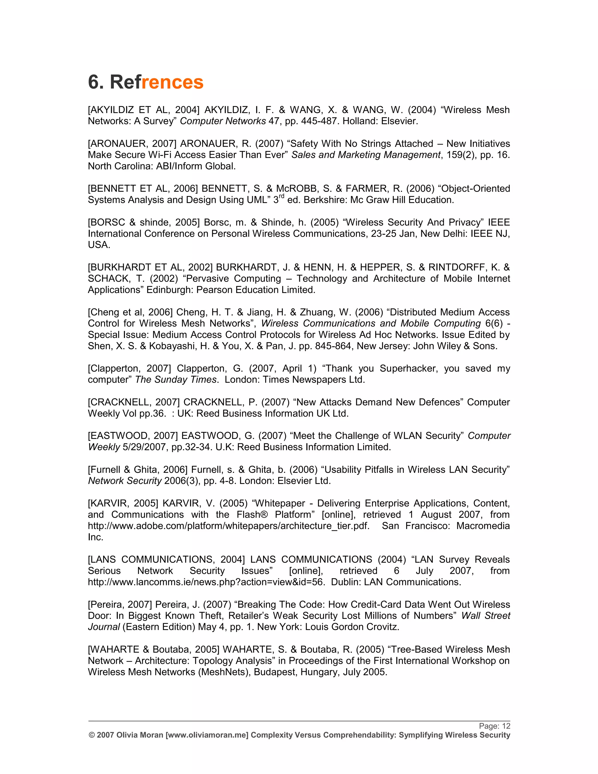6. Refrences
[AKYILDIZ ET AL, 2004] AKYILDIZ, I. F. & WANG, X. & WANG, W. (2004) “Wireless Mesh
Networks: A Survey” Computer Networks 47, pp. 445-487. Holland: Elsevier.

[ARONAUER, 2007] ARONAUER, R. (2007) “Safety With No Strings Attached – New Initiatives
Make Secure Wi-Fi Access Easier Than Ever” Sales and Marketing Management, 159(2), pp. 16.
North Carolina: ABI/Inform Global.

[BENNETT ET AL, 2006] BENNETT, S. & McROBB, S. & FARMER, R. (2006) “Object-Oriented
                                        rd
Systems Analysis and Design Using UML” 3 ed. Berkshire: Mc Graw Hill Education.

[BORSC & shinde, 2005] Borsc, m. & Shinde, h. (2005) “Wireless Security And Privacy” IEEE
International Conference on Personal Wireless Communications, 23-25 Jan, New Delhi: IEEE NJ,
USA.

[BURKHARDT ET AL, 2002] BURKHARDT, J. & HENN, H. & HEPPER, S. & RINTDORFF, K. &
SCHACK, T. (2002) “Pervasive Computing – Technology and Architecture of Mobile Internet
Applications” Edinburgh: Pearson Education Limited.

[Cheng et al, 2006] Cheng, H. T. & Jiang, H. & Zhuang, W. (2006) “Distributed Medium Access
Control for Wireless Mesh Networks”, Wireless Communications and Mobile Computing 6(6) -
Special Issue: Medium Access Control Protocols for Wireless Ad Hoc Networks. Issue Edited by
Shen, X. S. & Kobayashi, H. & You, X. & Pan, J. pp. 845-864, New Jersey: John Wiley & Sons.

[Clapperton, 2007] Clapperton, G. (2007, April 1) “Thank you Superhacker, you saved my
computer” The Sunday Times. London: Times Newspapers Ltd.

[CRACKNELL, 2007] CRACKNELL, P. (2007) “New Attacks Demand New Defences” Computer
Weekly Vol pp.36. : UK: Reed Business Information UK Ltd.

[EASTWOOD, 2007] EASTWOOD, G. (2007) “Meet the Challenge of WLAN Security” Computer
Weekly 5/29/2007, pp.32-34. U.K: Reed Business Information Limited.

[Furnell & Ghita, 2006] Furnell, s. & Ghita, b. (2006) “Usability Pitfalls in Wireless LAN Security”
Network Security 2006(3), pp. 4-8. London: Elsevier Ltd.

[KARVIR, 2005] KARVIR, V. (2005) “Whitepaper - Delivering Enterprise Applications, Content,
and Communications with the Flash® Platform” [online], retrieved 1 August 2007, from
http://www.adobe.com/platform/whitepapers/architecture_tier.pdf. San Francisco: Macromedia
Inc.

[LANS COMMUNICATIONS, 2004] LANS COMMUNICATIONS (2004) “LAN Survey Reveals
Serious     Network   Security  Issues”    [online], retrieved  6  July    2007, from
http://www.lancomms.ie/news.php?action=view&id=56. Dublin: LAN Communications.

[Pereira, 2007] Pereira, J. (2007) “Breaking The Code: How Credit-Card Data Went Out Wireless
Door: In Biggest Known Theft, Retailer‟s Weak Security Lost Millions of Numbers” Wall Street
Journal (Eastern Edition) May 4, pp. 1. New York: Louis Gordon Crovitz.

[WAHARTE & Boutaba, 2005] WAHARTE, S. & Boutaba, R. (2005) “Tree-Based Wireless Mesh
Network – Architecture: Topology Analysis” in Proceedings of the First International Workshop on
Wireless Mesh Networks (MeshNets), Budapest, Hungary, July 2005.



_________________________________________________________________________________________________
                                                                                                   Page: 12
© 2007 Olivia Moran [www.oliviamoran.me] Complexity Versus Comprehendability: Symplifying Wireless Security
 