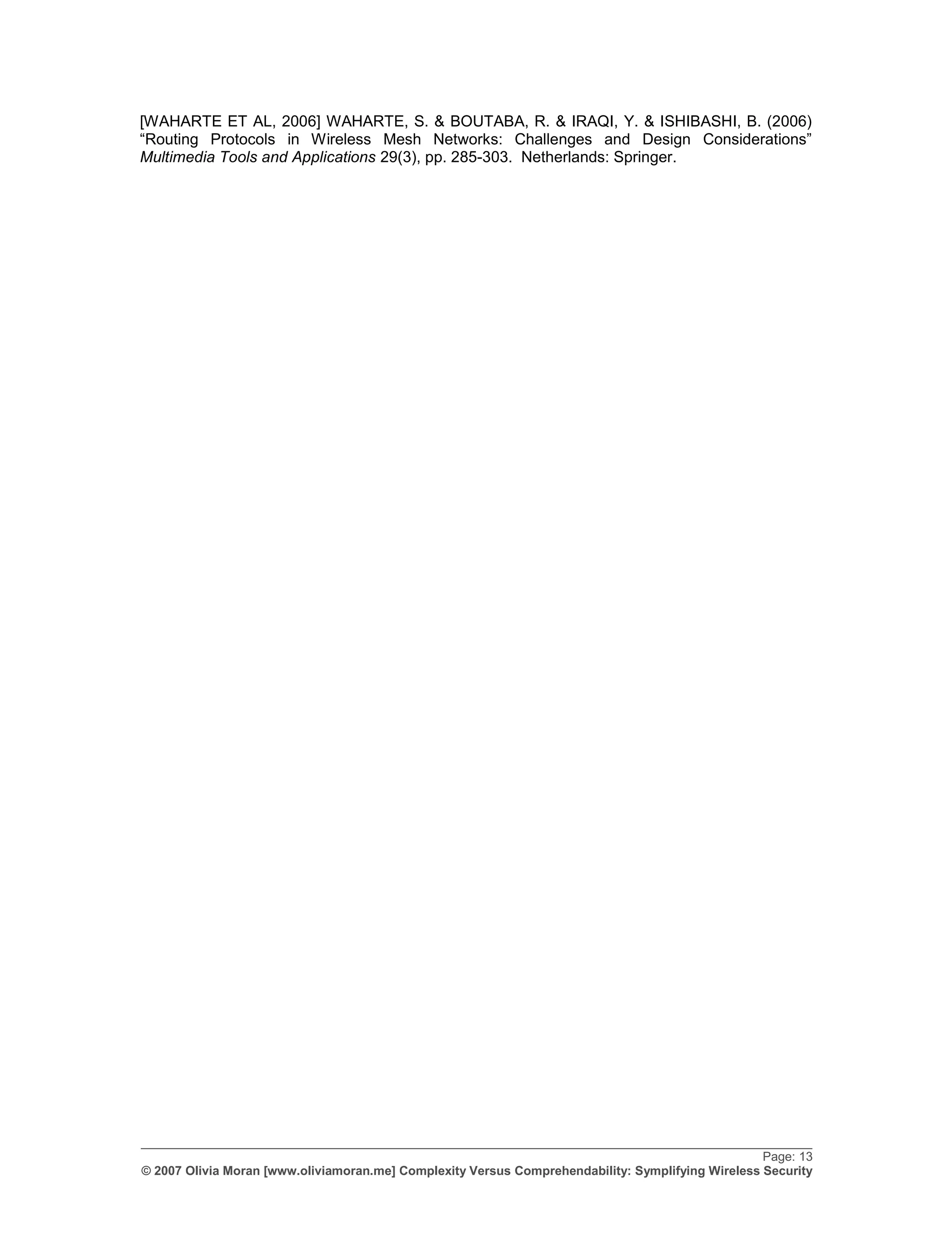 [WAHARTE ET AL, 2006] WAHARTE, S. & BOUTABA, R. & IRAQI, Y. & ISHIBASHI, B. (2006)
“Routing Protocols in Wireless Mesh Networks: Challenges and Design Considerations”
Multimedia Tools and Applications 29(3), pp. 285-303. Netherlands: Springer.




_________________________________________________________________________________________________
                                                                                                   Page: 13
© 2007 Olivia Moran [www.oliviamoran.me] Complexity Versus Comprehendability: Symplifying Wireless Security
 