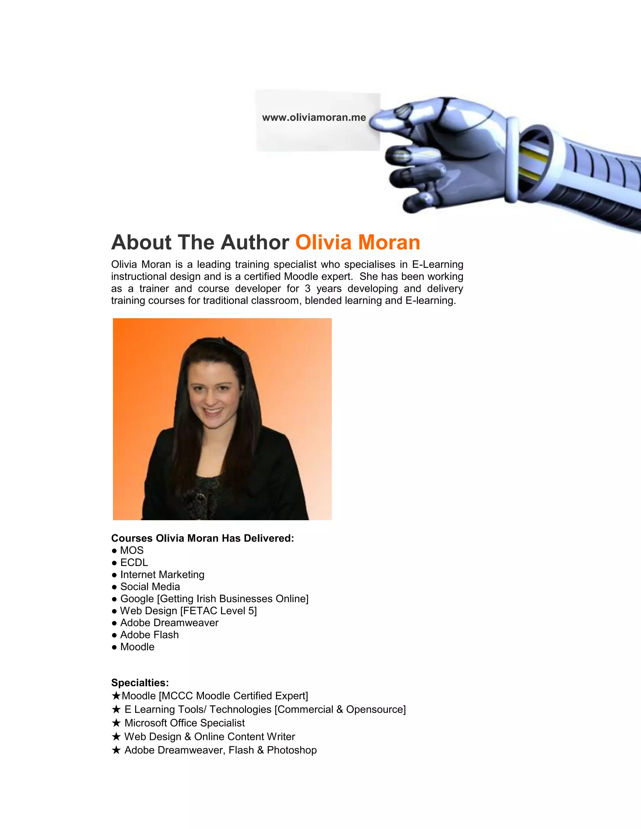 www.oliviamoran.me




About The Author Olivia Moran
Olivia Moran is a leading training specialist who specialises in E-Learning
instructional design and is a certified Moodle expert. She has been working
as a trainer and course developer for 3 years developing and delivery
training courses for traditional classroom, blended learning and E-learning.




Courses Olivia Moran Has Delivered:
● MOS
● ECDL
● Internet Marketing
● Social Media
● Google [Getting Irish Businesses Online]
● Web Design [FETAC Level 5]
● Adobe Dreamweaver
● Adobe Flash
● Moodle


Specialties:
★Moodle [MCCC Moodle Certified Expert]
★ E Learning Tools/ Technologies [Commercial & Opensource]
★ Microsoft Office Specialist
★ Web Design & Online Content Writer
★ Adobe Dreamweaver, Flash & Photoshop
 
