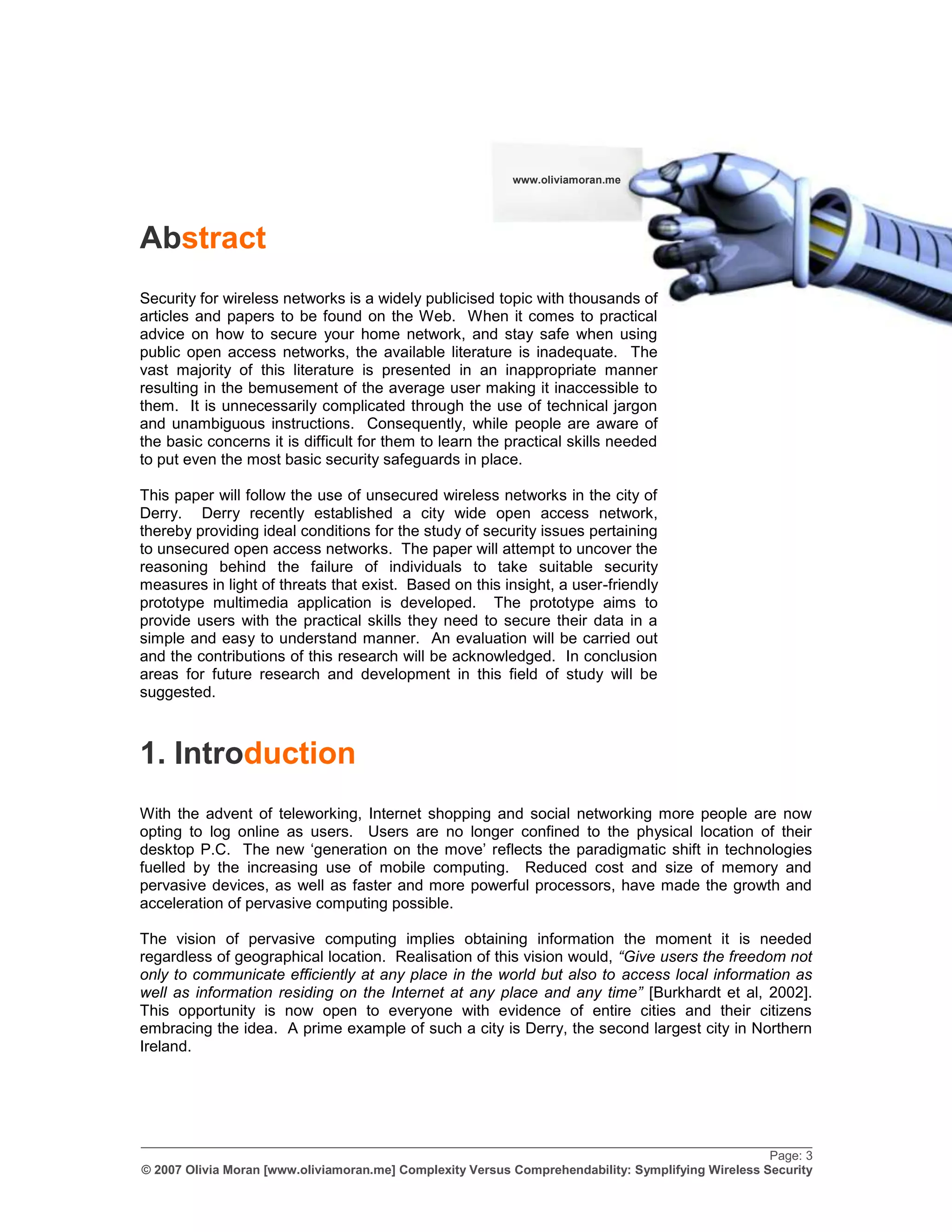 www.oliviamoran.me




Abstract
Security for wireless networks is a widely publicised topic with thousands of
articles and papers to be found on the Web. When it comes to practical
advice on how to secure your home network, and stay safe when using
public open access networks, the available literature is inadequate. The
vast majority of this literature is presented in an inappropriate manner
resulting in the bemusement of the average user making it inaccessible to
them. It is unnecessarily complicated through the use of technical jargon
and unambiguous instructions. Consequently, while people are aware of
the basic concerns it is difficult for them to learn the practical skills needed
to put even the most basic security safeguards in place.

This paper will follow the use of unsecured wireless networks in the city of
Derry. Derry recently established a city wide open access network,
thereby providing ideal conditions for the study of security issues pertaining
to unsecured open access networks. The paper will attempt to uncover the
reasoning behind the failure of individuals to take suitable security
measures in light of threats that exist. Based on this insight, a user-friendly
prototype multimedia application is developed. The prototype aims to
provide users with the practical skills they need to secure their data in a
simple and easy to understand manner. An evaluation will be carried out
and the contributions of this research will be acknowledged. In conclusion
areas for future research and development in this field of study will be
suggested.



1. Introduction
With the advent of teleworking, Internet shopping and social networking more people are now
opting to log online as users. Users are no longer confined to the physical location of their
desktop P.C. The new „generation on the move‟ reflects the paradigmatic shift in technologies
fuelled by the increasing use of mobile computing. Reduced cost and size of memory and
pervasive devices, as well as faster and more powerful processors, have made the growth and
acceleration of pervasive computing possible.

The vision of pervasive computing implies obtaining information the moment it is needed
regardless of geographical location. Realisation of this vision would, “Give users the freedom not
only to communicate efficiently at any place in the world but also to access local information as
well as information residing on the Internet at any place and any time” [Burkhardt et al, 2002].
This opportunity is now open to everyone with evidence of entire cities and their citizens
embracing the idea. A prime example of such a city is Derry, the second largest city in Northern
Ireland.




_________________________________________________________________________________________________
                                                                                                    Page: 3
© 2007 Olivia Moran [www.oliviamoran.me] Complexity Versus Comprehendability: Symplifying Wireless Security
 