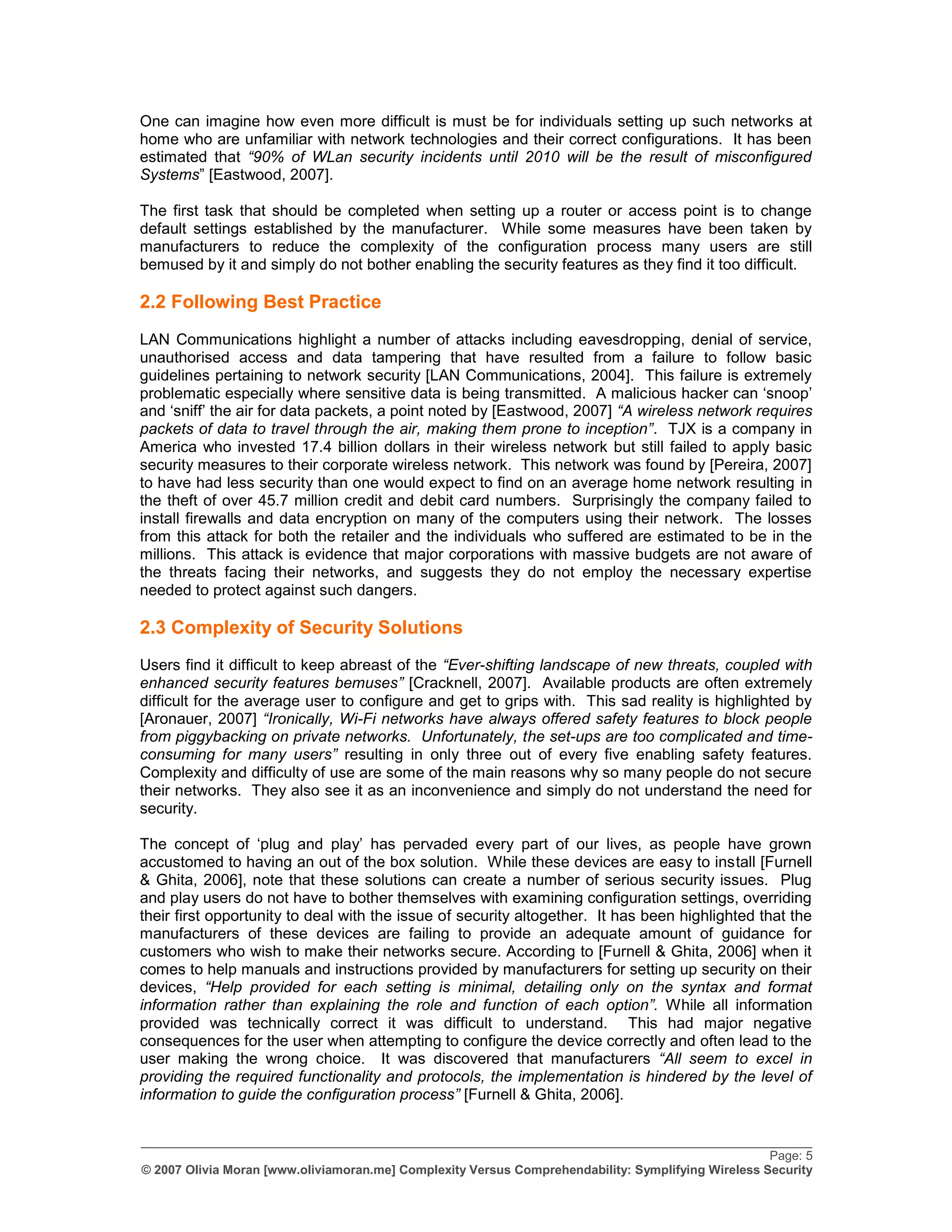 One can imagine how even more difficult is must be for individuals setting up such networks at
home who are unfamiliar with network technologies and their correct configurations. It has been
estimated that “90% of WLan security incidents until 2010 will be the result of misconfigured
Systems” [Eastwood, 2007].

The first task that should be completed when setting up a router or access point is to change
default settings established by the manufacturer. While some measures have been taken by
manufacturers to reduce the complexity of the configuration process many users are still
bemused by it and simply do not bother enabling the security features as they find it too difficult.

2.2 Following Best Practice
LAN Communications highlight a number of attacks including eavesdropping, denial of service,
unauthorised access and data tampering that have resulted from a failure to follow basic
guidelines pertaining to network security [LAN Communications, 2004]. This failure is extremely
problematic especially where sensitive data is being transmitted. A malicious hacker can „snoop‟
and „sniff‟ the air for data packets, a point noted by [Eastwood, 2007] “A wireless network requires
packets of data to travel through the air, making them prone to inception”. TJX is a company in
America who invested 17.4 billion dollars in their wireless network but still failed to apply basic
security measures to their corporate wireless network. This network was found by [Pereira, 2007]
to have had less security than one would expect to find on an average home network resulting in
the theft of over 45.7 million credit and debit card numbers. Surprisingly the company failed to
install firewalls and data encryption on many of the computers using their network. The losses
from this attack for both the retailer and the individuals who suffered are estimated to be in the
millions. This attack is evidence that major corporations with massive budgets are not aware of
the threats facing their networks, and suggests they do not employ the necessary expertise
needed to protect against such dangers.

2.3 Complexity of Security Solutions
Users find it difficult to keep abreast of the “Ever-shifting landscape of new threats, coupled with
enhanced security features bemuses” [Cracknell, 2007]. Available products are often extremely
difficult for the average user to configure and get to grips with. This sad reality is highlighted by
[Aronauer, 2007] “Ironically, Wi-Fi networks have always offered safety features to block people
from piggybacking on private networks. Unfortunately, the set-ups are too complicated and time-
consuming for many users” resulting in only three out of every five enabling safety features.
Complexity and difficulty of use are some of the main reasons why so many people do not secure
their networks. They also see it as an inconvenience and simply do not understand the need for
security.

The concept of „plug and play‟ has pervaded every part of our lives, as people have grown
accustomed to having an out of the box solution. While these devices are easy to install [Furnell
& Ghita, 2006], note that these solutions can create a number of serious security issues. Plug
and play users do not have to bother themselves with examining configuration settings, overriding
their first opportunity to deal with the issue of security altogether. It has been highlighted that the
manufacturers of these devices are failing to provide an adequate amount of guidance for
customers who wish to make their networks secure. According to [Furnell & Ghita, 2006] when it
comes to help manuals and instructions provided by manufacturers for setting up security on their
devices, “Help provided for each setting is minimal, detailing only on the syntax and format
information rather than explaining the role and function of each option”. While all information
provided was technically correct it was difficult to understand. This had major negative
consequences for the user when attempting to configure the device correctly and often lead to the
user making the wrong choice. It was discovered that manufacturers “All seem to excel in
providing the required functionality and protocols, the implementation is hindered by the level of
information to guide the configuration process” [Furnell & Ghita, 2006].

_________________________________________________________________________________________________
                                                                                                    Page: 5
© 2007 Olivia Moran [www.oliviamoran.me] Complexity Versus Comprehendability: Symplifying Wireless Security
 