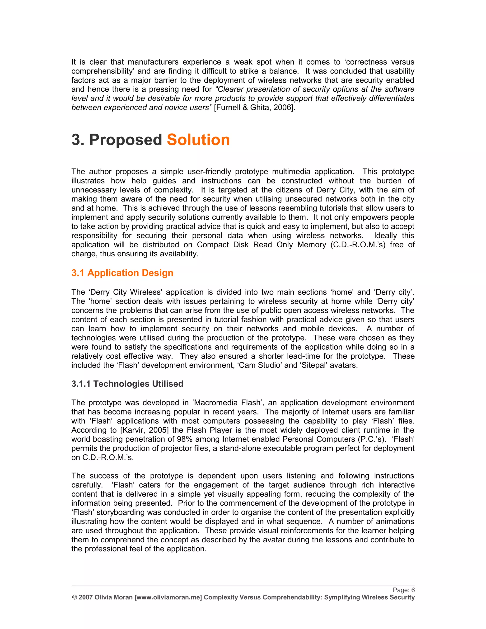 It is clear that manufacturers experience a weak spot when it comes to „correctness versus
comprehensibility‟ and are finding it difficult to strike a balance. It was concluded that usability
factors act as a major barrier to the deployment of wireless networks that are security enabled
and hence there is a pressing need for “Clearer presentation of security options at the software
level and it would be desirable for more products to provide support that effectively differentiates
between experienced and novice users” [Furnell & Ghita, 2006].



3. Proposed Solution
The author proposes a simple user-friendly prototype multimedia application. This prototype
illustrates how help guides and instructions can be constructed without the burden of
unnecessary levels of complexity. It is targeted at the citizens of Derry City, with the aim of
making them aware of the need for security when utilising unsecured networks both in the city
and at home. This is achieved through the use of lessons resembling tutorials that allow users to
implement and apply security solutions currently available to them. It not only empowers people
to take action by providing practical advice that is quick and easy to implement, but also to accept
responsibility for securing their personal data when using wireless networks. Ideally this
application will be distributed on Compact Disk Read Only Memory (C.D.-R.O.M.‟s) free of
charge, thus ensuring its availability.

3.1 Application Design
The „Derry City Wireless‟ application is divided into two main sections „home‟ and „Derry city‟.
The „home‟ section deals with issues pertaining to wireless security at home while „Derry city‟
concerns the problems that can arise from the use of public open access wireless networks. The
content of each section is presented in tutorial fashion with practical advice given so that users
can learn how to implement security on their networks and mobile devices. A number of
technologies were utilised during the production of the prototype. These were chosen as they
were found to satisfy the specifications and requirements of the application while doing so in a
relatively cost effective way. They also ensured a shorter lead-time for the prototype. These
included the „Flash‟ development environment, „Cam Studio‟ and „Sitepal‟ avatars.

3.1.1 Technologies Utilised

The prototype was developed in „Macromedia Flash‟, an application development environment
that has become increasing popular in recent years. The majority of Internet users are familiar
with „Flash‟ applications with most computers possessing the capability to play „Flash‟ files.
According to [Karvir, 2005] the Flash Player is the most widely deployed client runtime in the
world boasting penetration of 98% among Internet enabled Personal Computers (P.C.‟s). „Flash‟
permits the production of projector files, a stand-alone executable program perfect for deployment
on C.D.-R.O.M.‟s.

The success of the prototype is dependent upon users listening and following instructions
carefully. „Flash‟ caters for the engagement of the target audience through rich interactive
content that is delivered in a simple yet visually appealing form, reducing the complexity of the
information being presented. Prior to the commencement of the development of the prototype in
„Flash‟ storyboarding was conducted in order to organise the content of the presentation explicitly
illustrating how the content would be displayed and in what sequence. A number of animations
are used throughout the application. These provide visual reinforcements for the learner helping
them to comprehend the concept as described by the avatar during the lessons and contribute to
the professional feel of the application.



_________________________________________________________________________________________________
                                                                                                    Page: 6
© 2007 Olivia Moran [www.oliviamoran.me] Complexity Versus Comprehendability: Symplifying Wireless Security
 