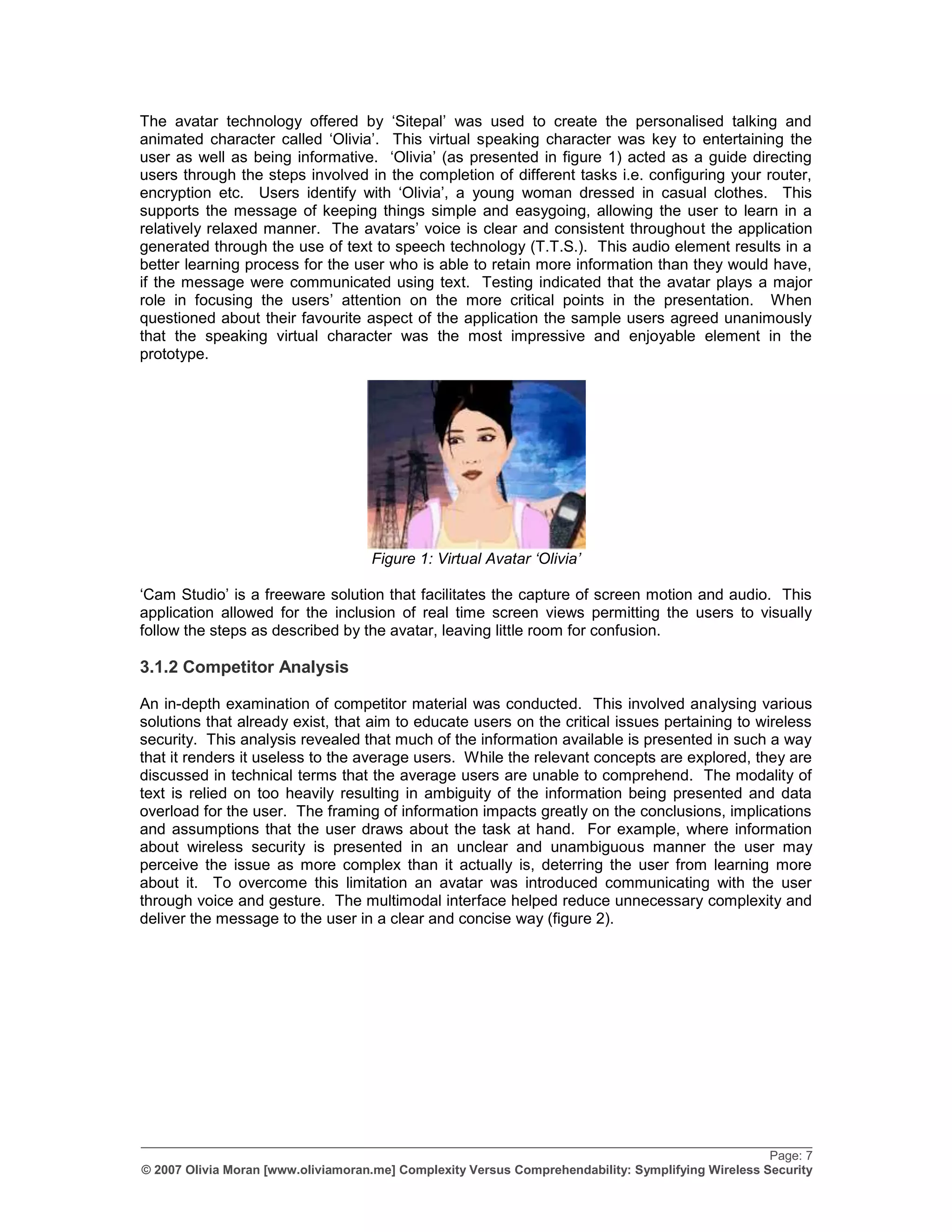 The avatar technology offered by „Sitepal‟ was used to create the personalised talking and
animated character called „Olivia‟. This virtual speaking character was key to entertaining the
user as well as being informative. „Olivia‟ (as presented in figure 1) acted as a guide directing
users through the steps involved in the completion of different tasks i.e. configuring your router,
encryption etc. Users identify with „Olivia‟, a young woman dressed in casual clothes. This
supports the message of keeping things simple and easygoing, allowing the user to learn in a
relatively relaxed manner. The avatars‟ voice is clear and consistent throughout the application
generated through the use of text to speech technology (T.T.S.). This audio element results in a
better learning process for the user who is able to retain more information than they would have,
if the message were communicated using text. Testing indicated that the avatar plays a major
role in focusing the users‟ attention on the more critical points in the presentation. When
questioned about their favourite aspect of the application the sample users agreed unanimously
that the speaking virtual character was the most impressive and enjoyable element in the
prototype.




                                    Figure 1: Virtual Avatar „Olivia‟

„Cam Studio‟ is a freeware solution that facilitates the capture of screen motion and audio. This
application allowed for the inclusion of real time screen views permitting the users to visually
follow the steps as described by the avatar, leaving little room for confusion.

3.1.2 Competitor Analysis

An in-depth examination of competitor material was conducted. This involved analysing various
solutions that already exist, that aim to educate users on the critical issues pertaining to wireless
security. This analysis revealed that much of the information available is presented in such a way
that it renders it useless to the average users. While the relevant concepts are explored, they are
discussed in technical terms that the average users are unable to comprehend. The modality of
text is relied on too heavily resulting in ambiguity of the information being presented and data
overload for the user. The framing of information impacts greatly on the conclusions, implications
and assumptions that the user draws about the task at hand. For example, where information
about wireless security is presented in an unclear and unambiguous manner the user may
perceive the issue as more complex than it actually is, deterring the user from learning more
about it. To overcome this limitation an avatar was introduced communicating with the user
through voice and gesture. The multimodal interface helped reduce unnecessary complexity and
deliver the message to the user in a clear and concise way (figure 2).




_________________________________________________________________________________________________
                                                                                                    Page: 7
© 2007 Olivia Moran [www.oliviamoran.me] Complexity Versus Comprehendability: Symplifying Wireless Security
 
