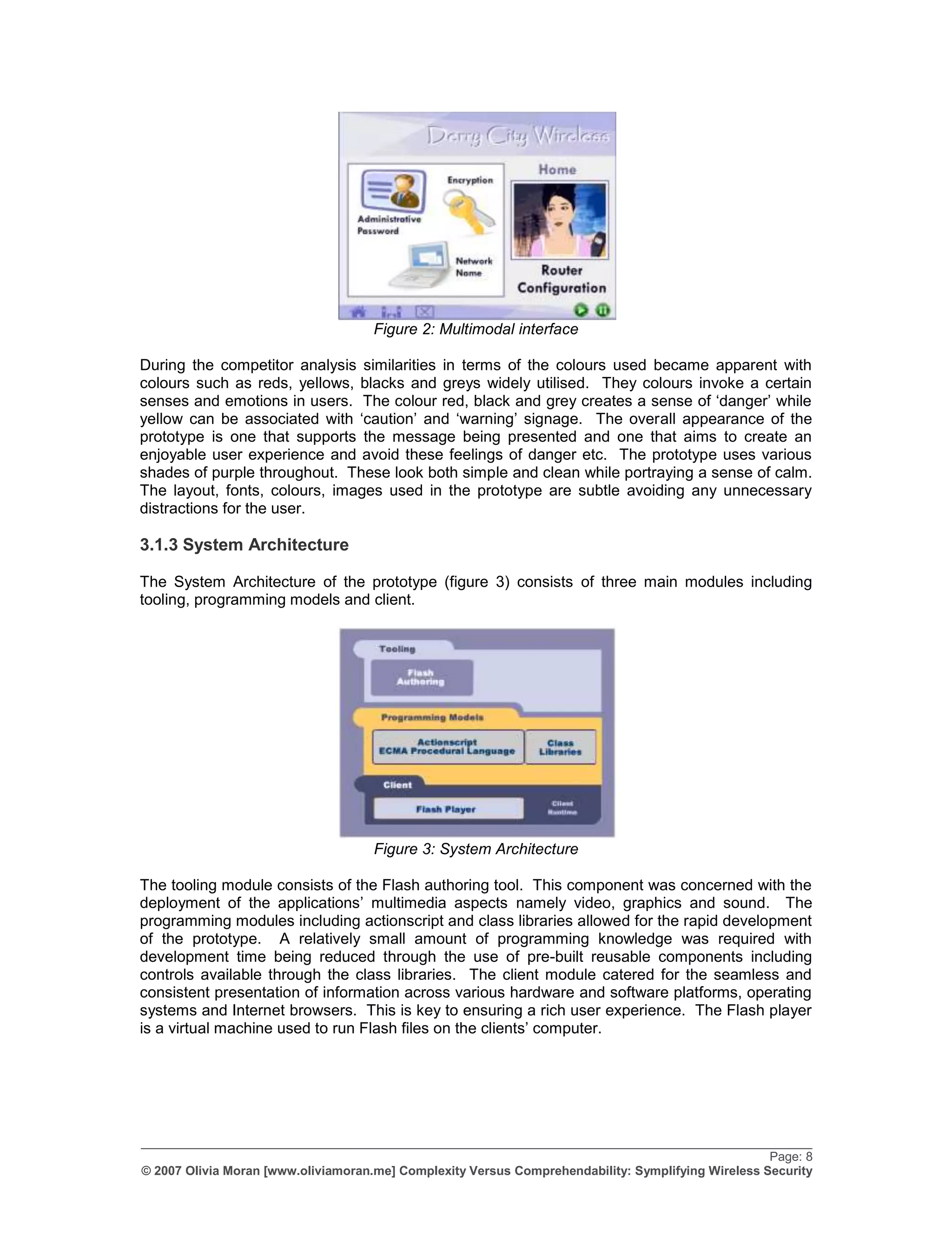 Figure 2: Multimodal interface

During the competitor analysis similarities in terms of the colours used became apparent with
colours such as reds, yellows, blacks and greys widely utilised. They colours invoke a certain
senses and emotions in users. The colour red, black and grey creates a sense of „danger‟ while
yellow can be associated with „caution‟ and „warning‟ signage. The overall appearance of the
prototype is one that supports the message being presented and one that aims to create an
enjoyable user experience and avoid these feelings of danger etc. The prototype uses various
shades of purple throughout. These look both simple and clean while portraying a sense of calm.
The layout, fonts, colours, images used in the prototype are subtle avoiding any unnecessary
distractions for the user.

3.1.3 System Architecture

The System Architecture of the prototype (figure 3) consists of three main modules including
tooling, programming models and client.




                                     Figure 3: System Architecture

The tooling module consists of the Flash authoring tool. This component was concerned with the
deployment of the applications‟ multimedia aspects namely video, graphics and sound. The
programming modules including actionscript and class libraries allowed for the rapid development
of the prototype. A relatively small amount of programming knowledge was required with
development time being reduced through the use of pre-built reusable components including
controls available through the class libraries. The client module catered for the seamless and
consistent presentation of information across various hardware and software platforms, operating
systems and Internet browsers. This is key to ensuring a rich user experience. The Flash player
is a virtual machine used to run Flash files on the clients‟ computer.




_________________________________________________________________________________________________
                                                                                                    Page: 8
© 2007 Olivia Moran [www.oliviamoran.me] Complexity Versus Comprehendability: Symplifying Wireless Security
 