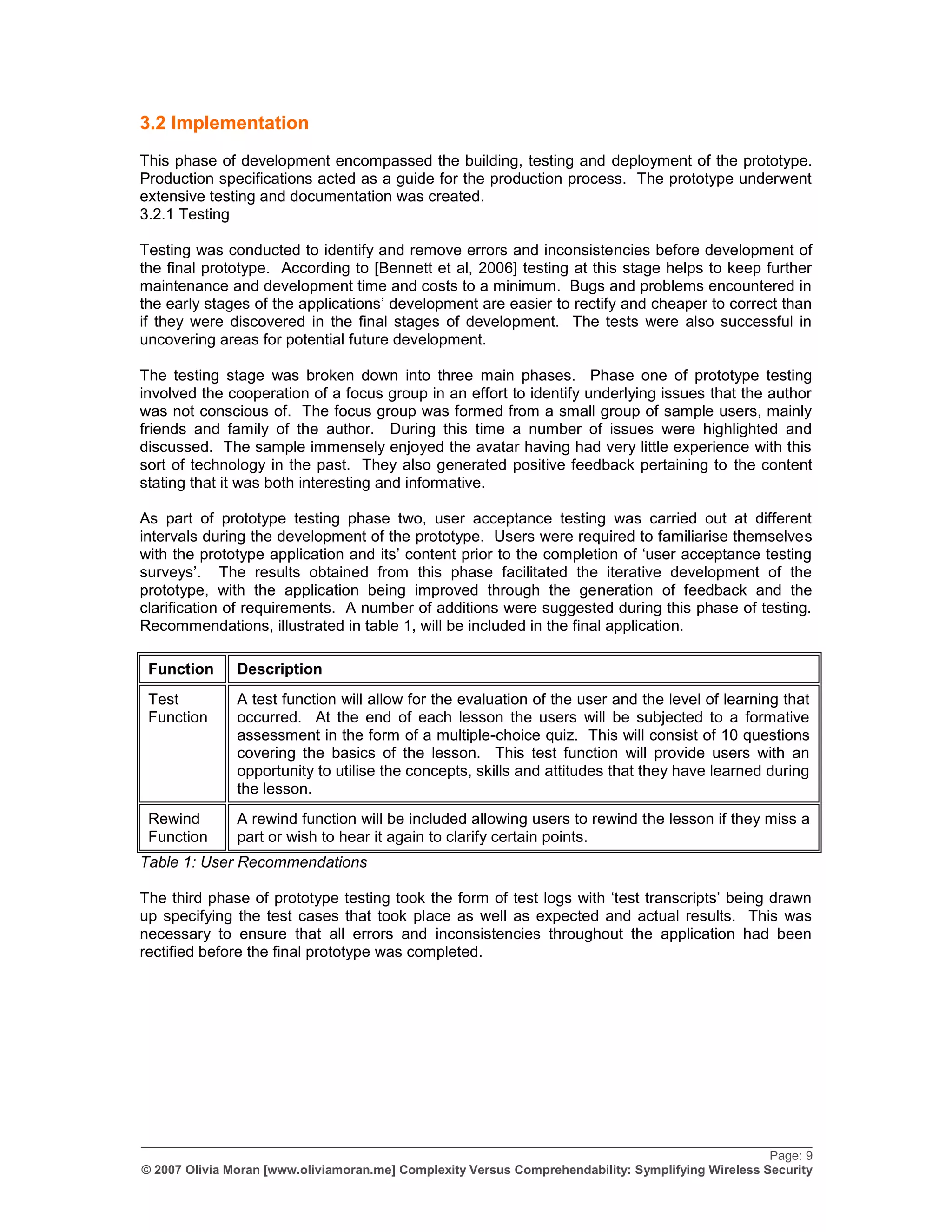 3.2 Implementation
This phase of development encompassed the building, testing and deployment of the prototype.
Production specifications acted as a guide for the production process. The prototype underwent
extensive testing and documentation was created.
3.2.1 Testing

Testing was conducted to identify and remove errors and inconsistencies before development of
the final prototype. According to [Bennett et al, 2006] testing at this stage helps to keep further
maintenance and development time and costs to a minimum. Bugs and problems encountered in
the early stages of the applications‟ development are easier to rectify and cheaper to correct than
if they were discovered in the final stages of development. The tests were also successful in
uncovering areas for potential future development.

The testing stage was broken down into three main phases. Phase one of prototype testing
involved the cooperation of a focus group in an effort to identify underlying issues that the author
was not conscious of. The focus group was formed from a small group of sample users, mainly
friends and family of the author. During this time a number of issues were highlighted and
discussed. The sample immensely enjoyed the avatar having had very little experience with this
sort of technology in the past. They also generated positive feedback pertaining to the content
stating that it was both interesting and informative.

As part of prototype testing phase two, user acceptance testing was carried out at different
intervals during the development of the prototype. Users were required to familiarise themselves
with the prototype application and its‟ content prior to the completion of „user acceptance testing
surveys‟. The results obtained from this phase facilitated the iterative development of the
prototype, with the application being improved through the generation of feedback and the
clarification of requirements. A number of additions were suggested during this phase of testing.
Recommendations, illustrated in table 1, will be included in the final application.

 Function      Description
 Test          A test function will allow for the evaluation of the user and the level of learning that
 Function      occurred. At the end of each lesson the users will be subjected to a formative
               assessment in the form of a multiple-choice quiz. This will consist of 10 questions
               covering the basics of the lesson. This test function will provide users with an
               opportunity to utilise the concepts, skills and attitudes that they have learned during
               the lesson.
 Rewind        A rewind function will be included allowing users to rewind the lesson if they miss a
 Function      part or wish to hear it again to clarify certain points.
Table 1: User Recommendations

The third phase of prototype testing took the form of test logs with „test transcripts‟ being drawn
up specifying the test cases that took place as well as expected and actual results. This was
necessary to ensure that all errors and inconsistencies throughout the application had been
rectified before the final prototype was completed.




_________________________________________________________________________________________________
                                                                                                    Page: 9
© 2007 Olivia Moran [www.oliviamoran.me] Complexity Versus Comprehendability: Symplifying Wireless Security
 