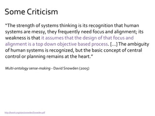 Some Criticism
“Systems thinking contains a fundamental difficulty right at its
roots. This is to regard human interaction as a system. This
assumption leads to thinking about that interaction as something
about which another human standing outside it makes choices.”
Complexity and Management – Ralph Stacey (2000)
http://www.amazon.com/Complexity-Management-Inorganisations-Ralph-Stacey/dp/0415247616/
 