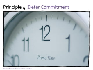 Principle 4: Defer Commitment
Yes, but…
Committing early can be motivating
Committing early changes risks and opportunities
You cannot predict the results of these changes
And thus:
There is (sometimes) value in making early choices
 
