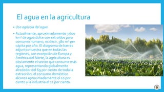 El agua en la agricultura
• Uso agrícola del agua
• Actualmente, aproximadamente 3 600
km3 de agua dulce son extraídos para
consumo humano, es decir, 580 m3 per
cápita por año. El diagrama de barras
adjunto muestra que en todas las
regiones, con excepción de Europa y
América del Norte, la agricultura es
obviamente el sector que consume más
agua, representando globalmente
alrededor del 69 por ciento de toda la
extracción, el consumo doméstico
alcanza aproximadamente el 10 por
ciento y la industria el 21 por ciento.
 