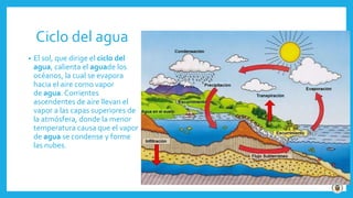 Ciclo del agua
• El sol, que dirige el ciclo del
agua, calienta el aguade los
océanos, la cual se evapora
hacia el aire como vapor
de agua. Corrientes
ascendentes de aire llevan el
vapor a las capas superiores de
la atmósfera, donde la menor
temperatura causa que el vapor
de agua se condense y forme
las nubes.
 