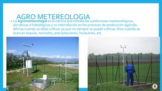 AGRO METEREOLOGIA• La Agrometeorología es la ciencia que estudia las condiciones meteorológicas,
climáticas e hidrológicas y su interrelación en los procesos de producción agrícola.
Afirma cuando se debe cultivar ya que no siempre se puede cultivar; Dice cuándo se
acercan sequías, tornados, precipitaciones, huracanes, etc.
 
