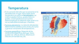 Temperatura
• Es la variación del calor que se presenta en la
atmósfera de un lugar. Para medir dicha
temperatura se utiliza el termómetro y se
mide en grados Celsius, grados Kelvin o
grados. La temperatura se encuentra
determinada por la radiación solar quien a su
vez se halla determinada por 2 factores:
• Factores planetarios: La rotación del planeta
determina los cambios entre el día y la noche
y generan variaciones de temperaturas..
• Factores geográficos: Depende de las
condiciones específicas del lugar. Estos
pueden ser: altitud, latitud, distancia en
relación al nivel del mar, etc.
 