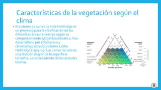 Características de la vegetación según el
clima
• El sistema de zonas de vida Holdridge es
un proyecto para la clasificación de las
diferentes áreas terrestres según su
comportamiento global bioclimático. Fue
desarrollado por el bótanico y
climatólogo estadounidense Leslie
Holdridge (1907-99) Las zonas de vida es
una división mayor de la superficie
terrestre, un antecedente de los actuales
biomas.
 