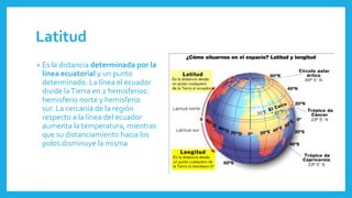 Latitud
• Es la distancia determinada por la
línea ecuatorial y un punto
determinado. La línea el ecuador
divide laTierra en 2 hemisferios:
hemisferio norte y hemisferio
sur. La cercanía de la región
respecto a la línea del ecuador
aumenta la temperatura, mientras
que su distanciamiento hacia los
polos disminuye la misma
 