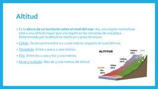 Altitud
• Es la altura de un territorio sobre el nivel del mar. Así, una región montañosa
está a una altitud mayor que una región en las cercanías de una playa.
Determinada por la altitud se clasifican 5 pisos térmicos:
• Cálido. Se encuentra entre 0 y 1.000 metros respecto al nivel del mar.
• Templado. Entre 1.000 y 2.000 metros.
• Frío. Entre los 2.000 y los 3.000 metros.
• Nival y nublado. Más de 3.000 metros de altitud
 