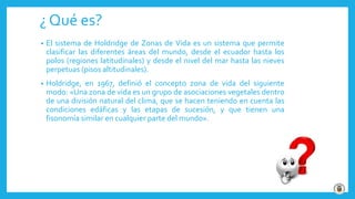 ¿ Qué es?
• El sistema de Holdridge de Zonas de Vida es un sistema que permite
clasificar las diferentes áreas del mundo, desde el ecuador hasta los
polos (regiones latitudinales) y desde el nivel del mar hasta las nieves
perpetuas (pisos altitudinales).
• Holdridge, en 1967, definió el concepto zona de vida del siguiente
modo: «Una zona de vida es un grupo de asociaciones vegetales dentro
de una división natural del clima, que se hacen teniendo en cuenta las
condiciones edáficas y las etapas de sucesión, y que tienen una
fisonomía similar en cualquier parte del mundo».
 