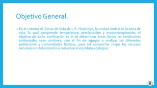 Objetivo General.
• En el sistema de Zonas de Vida de L.R. Holdridge, la unidad central es la zona de
vida, la cual comprende temperatura, precipitación y evapotranspiración; el
objetivo de dicha zonificación es el de determinar áreas donde las condiciones
ambientales sean similares, con el fin de agrupar y analizar las diferentes
poblaciones y comunidades bióticas, para así aprovechar mejor los recursos
naturales sin deteriorarlos y conservar el equilibrio ecológico.
 