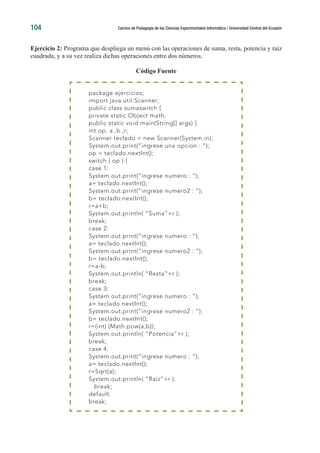 104 Carrera de Pedagogía de las Ciencias Experimentales Informática / Universidad Central del Ecuador
Ejercicio 2: Programa que despliega un menú con las operaciones de suma, resta, potencia y raíz
cuadrada, y a su vez realiza dichas operaciones entre dos números.
Código Fuente
package ejercicios;
import java.util.Scanner;
public class sumaswitch {
private static Object math;
public static void main(String[] args) {
int op, a ,b ,r;
Scanner teclado = new Scanner(System.in);
System.out.print(“ingrese una opcion : “);
op = teclado.nextInt();
switch ( op ) {
case 1:
System.out.print(“ingrese numero : “);
a= teclado.nextInt();
System.out.print(“ingrese numero2 : “);
b= teclado.nextInt();
r=a+b;
System.out.println( “Suma”+r );
break;
case 2:
System.out.print(“ingrese numero : “);
a= teclado.nextInt();
System.out.print(“ingrese numero2 : “);
b= teclado.nextInt();
r=a-b;
System.out.println( “Resta”+r );
break;
case 3:
System.out.print(“ingrese numero : “);
a= teclado.nextInt();
System.out.print(“ingrese numero2 : “);
b= teclado.nextInt();
r=(int) (Math.pow(a,b));
System.out.println( “Potencia”+r );
break;
case 4:
System.out.print(“ingrese numero : “);
a= teclado.nextInt();
r=Sqrt(a);
System.out.println( “Raiz”+r );
break;
default:
break;
 