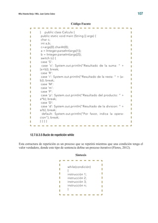 MSc.Yolanda Borja / MSc. Juan Carlos Cobos 107
Código Fuente
12.7.8.3.5 Bucle de repetición while
Esta estructura de repetición es un proceso que se repetirá mientras que una condición tenga el
valor verdadero, donde este tipo de sentencia define un proceso iterativo (Flores, 2012).
Sintaxis
} public class Calcula {
public static void main (String [] args) {
char c;
int a,b;
c=args[0].charAt(0);
a = Integer.parseInt(args[1]);
b = Integer.parseInt(args[2]);
switch (c) {
case ‘S’:
case ‘s’: System.out.println(“Resultado de la suma: “ +
(a+b)); break;
case ‘R’:
case ‘r’: System.out.println(“Resultado de la resta: “ + (a-
b)); break;
case ‘M’:
case ‘m’:
case ‘P’:
case ‘p’: System.out.println(“Resultado del producto: “ +
a*b); break;
case ‘D’:
case ‘d’: System.out.println(“Resultado de la division: “ +
a/b); break;
default: System.out.println(“Por favor, indica la opera-
cion”); break;
} } } }
while(condición)
{
instrucción 1;
instrucción 2;
instrucción 3;
instrucción n;
}
 