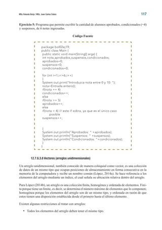 MSc.Yolanda Borja / MSc. Juan Carlos Cobos 117
Ejercicio 5: Programa que permite escribir la cantidad de alumnos aprobados, condicionados (=4)
y suspensos, de 6 notas ingresadas.
Código Fuente
12.7.8.3.8 Vectores (arreglos unidimensionales)
Un arreglo unidimensional, también conocido de manera coloquial como vector, es una colección
de datos de un mismo tipo que ocupan posiciones de almacenamiento en forma consecutiva en la
memoria de la computadora y recibe un nombre común (López, 2014a). Se hace referencia a los
elementos del arreglo mediante un índice, el cual señala su ubicación relativa dentro del arreglo.
Para López (2014b), un arreglo es una colección finita, homogénea y ordenada de elementos. Fini-
ta porque tiene un límite, es decir, se determina el número máximo de elementos que lo componen;
homogénea porque los elementos del arreglo son de un mismo tipo, y ordenada en razón de que
estos tienen una disposición establecida desde el primero hasta el último elemento.
Existen algunas restricciones al tratar con arreglos:
•	 Todos los elementos del arreglo deben tener el mismo tipo.
package bol02ej19;
public class Main {
public static void main(String[] args) {
int nota,aprobados,suspensos,condicionados;
aprobados=0;
suspensos=0;
condicionados=0;
for (int i=1;i<=6;i++)
{
System.out.print(“Introduzca nota entre 0 y 10: “);
nota=Entrada.entero();
if(nota == 4)
condicionados++;
else
if(nota >= 5)
aprobados++;
else
if(nota < 4) // este if sobra, ya que es el único caso
	posible
suspensos++;
}
System.out.println(“Aprobados: “ +aprobados);
System.out.println(“Suspensos: “ +suspensos);
System.out.println(“Condicionados: “+condicionados);
}
}
 