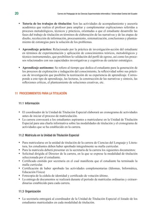 20 Carrera de Pedagogía de las Ciencias Experimentales Informática / Universidad Central del Ecuador
•	 Tutoría de los trabajos de titulación: Son las actividades de acompañamiento y asesoría
académica que realiza el profesor para ampliar y complementar explicaciones referidas a
procesos metodológicos, técnicos y prácticos, orientadas a que el estudiante desarrolle las
fases del trabajo de titulación en términos de elaboración de las narrativas y de las etapas de
diseño, recolección de información, procesamiento, sistematización, conclusiones y plantea-
miento de estrategias para la solución de los problemas.
•	 Aprendizaje práctico: Relacionado por la práctica de investigación-acción del estudiante
en términos de experimentación y aplicación de conocimientos teóricos, metodológicos y
técnico-instrumentales, que posibiliten la validación del perfil de egreso, así como los proce-
sos relacionados con sus capacidades investigativas y cognitivas de carácter estratégico.
•	 Aprendizaje autónomo: Se refiere al tiempo que dedica el estudiante para la generación de
los procesos de exploración e indagación del conocimiento, la reflexividad sobre sus prácti-
cas de investigación que posibilite la teorización de su experiencia de aprendizaje. Corres-
ponde a este tipo de aprendizaje, las lecturas, la construcción de las narrativas y síntesis, las
reflexiones críticas, el planteamiento de soluciones creativas, etc.
11 PROCEDIMIENTOS PARA LA TITULACIÓN
11.1	 Información
•	 El coordinador de la Unidad de Titulación Especial elaborará un cronograma de actividades
antes de iniciar el proceso de matriculación.
•	 La carrera convocará a los estudiantes aspirantes a matricularse en la Unidad de Titulación
Especial para una charla informativa sobre las modalidades de titulación y el cronograma de
actividades que se ha establecido en la carrera.
11.2	Matrícula en la Unidad de Titulación Especial
•	 Para matricularse en la unidad de titulación de la carrera de Ciencias del Lenguaje y Litera-
tura, los estudiantes deben haber aprobado integralmente su malla curricular.
•	 Para la matricula deberá presentar en la secretaría de la carrera los siguientes documentos:
•	 Solicitud dirigida al Director de la carrera, en la que se exprese la modalidad de titulación
seleccionada por el estudiante.
•	 Certificado emitido por secretaria en el cual manifiesta que el estudiante ha terminado la
malla curricular.
•	 Certificación de haber aprobado las actividades complementarias (Idiomas, Informática,
Educación Física)
•	 Fotocopia de la cédula de identidad y certificado de votación último.
•	 La entrega de documentos se realizará durante el período de matrículas ordinarias y extraor-
dinarias establecido para cada carrera.
11.3	 Organización
•	 La secretaría entregará al coordinador de la Unidad de Titulación Especial el listado de los
estudiantes matriculados en cada modalidad de titulación.
 