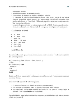 MSc.Yolanda Borja / MSc. Juan Carlos Cobos 55
trolar dichos errores).
•	 No tiene instrucciones de preprocesamiento.
•	 El tratamiento de mensajes de Windows es básico e indirecto.
•	 La gran gama de controles incorporados en algunos casos es muy general, lo que lleva a
tener que reprogramar nuevos controles para una necesidad concreta de la aplicación. Esto
cambia radicalmente en Visual Basic .NET donde es posible reprogramar y mejorar o reuti-
lizar los controles existentes.
•	 Los controles personalizados no mejoran la potencia de la API de Windows, y en determina-
dos casos acudir a esta será el único modo de conseguir el control personalizado deseado.
12.5.6 Sentencias de Control
a.	 If … Then
b.	 If … Then … Else
c.	 Select case
d.	 While … End While
e.	 Do … Loop While
f.	 For … Next
g.	 For … Each
12.5.6.1 If, then, else
La sentencia If permite ejecutar condicionalmente una o más sentencias y puede escribirse de las
dos formas siguientes:
If [(] condición [)] Then sentencia 1 [Else sentencia 2]
O bien:
If [(] condición [)] Then
sentencia 1
[Else
sentencia 2]
End If
Donde condición es una expresión booleana, y sentencia1 y sentencia 2 representan a una o más
sentencias simples.
Una sentencia If se ejecuta de la forma siguiente:
1.	 Se evalúa la condición y se obtiene un resultado verdadero o falso.
2.	 Si el resultado es verdadero (True), se ejecutará lo indicado por la sentencia 1.
3.	 Si el resultado es falso (False), la sentencia 1 se ignorará y se ejecutará lo indicado por la
sentencia 2 si la cláusula Else se ha especificado.
En cualquier caso, la ejecución continua en la siguiente sentencia ejecutable que haya a continua-
ción de la sentencia If.
 