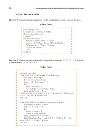 64 Carrera de Pedagogía de las Ciencias Experimentales Informática / Universidad Central del Ecuador
12.5.6.3.3 Ejercicios do - while
Ejercicio 1: El siguiente programa permite escribir una palabra un número limitado de veces.
Código Fuente
Ejercicio 2: El siguiente programa permite calcular la serie numérica 1 * 3 * 5 * ··· * n. Calcular
la serie numérica 1 + 3 + 5 + ··· + n
Código Fuente
package ejercicios;
Sub Ejemplo_numero_limitado()
Dim Escribir As Integer
Escribir = 1
Do While Escribir < 7
ActiveCell.FormulaR1C1 = “Excel”
lastrow = Cells(Rows.Count, 1).End(xlUp).Row
Cells(lastrow, 1).Offset(1, 0).Select
Escribir = Escribir + 1
Loop
End Sub
package ejercicios;
Private Sub CalculaMult(ByVal Cifra As Integer)
Dim Impar As Integer
Dim Acumulado As Single
Impar = -1 : Acumulado = 1
Do
Impar = Impar + 2
Acumulado = Acumulado * Impar
Loop While Impar < Cifra
LabelResultado.Text = vbCrLf & “n= “ & Dato & “ El producto
1*3*5*...*n vale “ & Acumulado
End Sub
Private Sub CalculaSuma(ByVal Número As Integer)
Dim Impar, Suma As Integer
Impar = -1 : Suma = 0
Do
Impar = Impar + 2
Suma = Suma + Impar
Loop While Impar < Número
LabelResultado.Text = vbCrLf & “n= “ & Dato & “ La
suma 1+3+5+...+n vale “ & Suma
End Sub
 